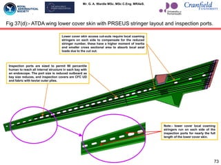 Mr. G. A. Wardle MSc. MSc C.Eng. MRAeS.
73
Fig 37(d):- ATDA wing lower cover skin with PRSEUS stringer layout and inspection ports.
Note:- lower cover local coaming
stringers run on each side of the
inspection ports for nearly the full
length of the lower cover skin.
Inspection ports are sized to permit 90 percentile
human to reach all internal structure in each bay with
an endoscope. The port size is reduced outboard as
bay size reduces, and inspection covers are CFC UD
and fabric with kevlar outer plies.
Lower cover skin access cut-outs require local coaming
stringers on each side to compensate for the reduced
stringer number, these have a higher moment of inertia
and smaller cross sectional area to absorb local axial
loads due to the cut out.
 