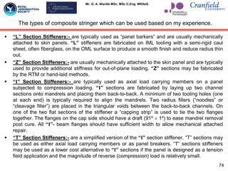 Mr. G. A. Wardle MSc. MSc C.Eng. MRAeS.
The types of composite stringer which can be used based on my experience.
 “L” Section Stiffeners:- are typically used as “panel barkers” and are usually mechanically
attached to skin panels. “L” stiffeners are fabricated on IML tooling with a semi-rigid caul
sheet, often fiberglass, on the OML surface to produce a smooth finish and reduce radius thin
out.
 “Z” Section Stiffeners:- are usually mechanically attached to the skin panel and are typically
used to provide additional stiffness for out-of-plane loading. “Z” sections may be fabricated
by the RTM or hand-laid methods.
 “I” Section Stiffeners:- are typically used as axial load carrying members on a panel
subjected to compression loading. “I” sections are fabricated by laying up two channel
sections onto mandrels and placing them back-to-back. A minimum of two tooling holes (one
at each end) is typically required to align the mandrels. Two radius fillers (“noodles” or
“cleavage filler”) are placed in the triangular voids between the back-to-back channels. On
one of the two flat sections of the stiffener a “capping strip” is used to tie the two flanges
together. The flanges on the cap side should have a draft (91º ± 1º) to ease mandrel removal
post cure. All “I”- beam flanges should have sufficient width to allow mechanical attached
repair.
 “T” Section Stiffeners:- are a simplified version of the “I” section stiffener. “T” sections may
be used as either axial load carrying members or as panel breakers. “T” sections stiffeners
may be used as a lower cost alternative to “I” sections if the panel is designed as a tension
field application and the magnitude of reverse (compression) load is relatively small.
74
 