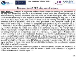 Mr. G. A. Wardle MSc. MSc C.Eng. MRAeS.
WING SPARS: - The spars in conjunction with the covers transmit the bending and torsion loads of
the wing box, and typically consists of a web to react vertical shear, and end flanges or caps to
react the bending moment. In modern transports there are two full span spars, and a third stub
spare in wide chord wings to take engine aft pylon mount loads from the pylon drag strut as in the
case of the A300, A330, A340, and A380, and these spars are currently produced as high speed
machined aluminium structures. However the latest generation of large transport aircraft e.g. the
Airbus A350 and Boeing 787 families use composite spars produced by fiber placement as C -
sections laid on INAVR tooling as shown in figure 39(a) through (e), and are typically 88% 45º / -45º
ply orientation to react the vertical shear loads, in the deflected wing case, the outer ply acts in
tension supporting the inner ply which in compression as shown in figure 40(a), because the fibers
are strong in tension but comparatively weak in compression. The spars can be C section or I
section consisting of back to back co-bonded C-sections, and for this study the baseline reference
wing spars are C sections, and consists of three sub-sections design, due to the size of component
based on autoclave processing route constraints detailed in the ATDA study. Although 0° plies are
generally omitted from the spar design 90° plies are employed in approximately 12% of the spar
lay-up as shown in figure 40(b), where there are bolted joints, tooling hole sites, to react pressure
differentials at fuel tank boundaries.
The separation of web and flange spar joggles is shown in figure 41(a) and the separation of
joggles from changes in laminate thickness are shown in figure 41(b). The support of joggles in
structural assemblies is shown in figure 42.
78
Design of aircraft CFC wing spar structures.
 