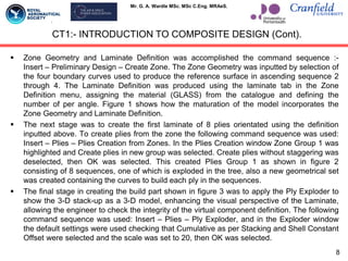 Mr. G. A. Wardle MSc. MSc C.Eng. MRAeS.
 Zone Geometry and Laminate Definition was accomplished the command sequence :-
Insert – Preliminary Design – Create Zone. The Zone Geometry was inputted by selection of
the four boundary curves used to produce the reference surface in ascending sequence 2
through 4. The Laminate Definition was produced using the laminate tab in the Zone
Definition menu, assigning the material (GLASS) from the catalogue and defining the
number of per angle. Figure 1 shows how the maturation of the model incorporates the
Zone Geometry and Laminate Definition.
 The next stage was to create the first laminate of 8 plies orientated using the definition
inputted above. To create plies from the zone the following command sequence was used:
Insert – Plies – Plies Creation from Zones. In the Plies Creation window Zone Group 1 was
highlighted and Create plies in new group was selected. Create plies without staggering was
deselected, then OK was selected. This created Plies Group 1 as shown in figure 2
consisting of 8 sequences, one of which is exploded in the tree, also a new geometrical set
was created containing the curves to build each ply in the sequences.
 The final stage in creating the build part shown in figure 3 was to apply the Ply Exploder to
show the 3-D stack-up as a 3-D model, enhancing the visual perspective of the Laminate,
allowing the engineer to check the integrity of the virtual component definition. The following
command sequence was used: Insert – Plies – Ply Exploder, and in the Exploder window
the default settings were used checking that Cumulative as per Stacking and Shell Constant
Offset were selected and the scale was set to 20, then OK was selected.
CT1:- INTRODUCTION TO COMPOSITE DESIGN (Cont).
8
 