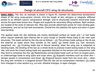 Mr. G. A. Wardle MSc. MSc C.Eng. MRAeS.
WING RIBS:- The ribs, an example is shown in figure 43, maintain the determined aerodynamic
shape of the wing cross-section (chord), limit the length of skin stringers or integrally stiffened
panels to an efficient column compressive strength, and to structurally transmit chord-wise loads
across the span-wise torsion box. Hinges and supports for secondary lifting surfaces, flight controls,
are located at the ends of relevant ribs. Ribs also provide attachment points for main landing gear,
powerplants, and act as fuel tank boundaries. Overall the ribs stabilize the spars and skins in span-
wise bending.
The applied loads the ribs distribute are mainly distributed surface air loads and / or fuel loads
which require relatively light internal ribs to carry trough or transfer these loads to the main spar
structures. The loads carried by the ribs are as follows: - (1) The primary loads acting on the rib are
the external air loads which they transfer to the spars: (2) Inertia loads e.g. fuel, structure,
equipment, etc.: (3) Crushing loads due to flexure bending, when the wing box is subjected to
bending loads, the bending of the box as a whole tends to produce inward acting loads on the wing
ribs, and since the inward acting loads are oppositely directed on the tension and compression side
they tend to compress the ribs: (4) Redistributes concentrated loads such as from an engine pylon,
or undercarriage loads to wing spars and cover skins: (5) Supports members such as cover skin –
stringer panels in compression and shear: (6) Diagonal tension loads from the cover skin – when
the wing skin wrinkles in a diagonal tension field the ribs act as compression members: (7) Loads
from changes in cross section e.g. cut outs, dihedral changes, or taper changes.
89
Design of aircraft CFC wing rib structures.
 
