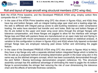 Mr. G. A. Wardle MSc. MSc C.Eng. MRAeS.
Both the ATDA Prime baseline, and the Developed PRSEUS ATDA wing, employ carbon fibre
composite ribs at 11 locations:-
 In the case of the ATDA Prime baseline wing CFC ribs shown in figures 43(a), and 43(b) they
have top and bottom flanges, with an integral trailing edge spar cleat and a leading edge tab,
the web is stiffened with integral pad-up zones to add buckling resistance under compressive
loading, the webs have standard fuel transfer and vent holes. Both top and bottom flanges of
the rib are bolted to the upper and lower wing cover skins through the stringer flanges with
tolerance compensation, and these flanges are joggled to allow for the interface with stringer
flange toes and fitted with packers these are manufactured on an open male tool and Spring In
will be addressed with mould compression and process control based on statistical analysis. A
variation to this configuration is shown in figures 43(c) and 43(d) where fully tapered co-bonded
stringer flange toes are employed reducing peel stress further and eliminating the joggle
feature.
 In the case of the Developed PRSEUS ATDA wing CFC ribs shown in figures 44(a) to 44(e),
they have a top flange only with a separate stitched bottom integrated flange which is bolted to
the rib web as a proposed method of arresting delamination growth in the lower wing skin in the
same way as the stitched stringers concept, which has been successfully demonstrated through
the joint NASA / Boeing technology demonstration program (reference 10). This structural
assembly concept has the additional advantage of eliminating the need to joggle the rib bottom
flange to accommodate the stringer feet reducing the risk of over dimensioning the tolerance
chain and the effects of laminate thickness variations.
94
Roll and layout of large aircraft wing structural members (CFC wing ribs).
 