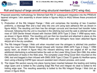 Mr. G. A. Wardle MSc. MSc C.Eng. MRAeS.
Proposed assembly methodology for Stitched Split Rib 31 subsequent integration into the PRSEUS
tapered stringers / skin assembly is shown below in figures 44(b) to 44(d) follows these procedural
stages:-
1) Production of the Rib Integral Flange / Web unit comprises the bonding of two C-section
preforms, a cleavage filler and a tear strip into one unit using tack adhesive film as shown in
figure 44(b)i. The resulting unit then has the stringer cut-outs and low-level fuel transfer holes
removed, following this the unit is mounted in the stitching tool and the web is stitched with two
rows of 1200 Denier thread infused with Vectran DMS 2479 Type 2 Class 1 VRM epoxy resin,
as shown in figure 44(b)ii. The resulting unit can then be mounted and attached in place on the
Lower Wing Cover Skin, after the PRSEUS lower skin Stringers have been attached figure
44(b)iii all in the dry condition.
2) The Rib Integral Flange / Web unit when mounted over the stringers is stitched into position
using four rows of 1200 Denier thread infused with Vectran DMS 2479 Type 2 Class 1 VRM
epoxy resin, as shown in figure 44(c) the inboard stitching rows are angled at 45º so that
additional interlocking is achieved below the web on the Lower Wing Cover Skin OML this aides
the distribution of loads in the Web area. The complete Lower Wing Cover Skin mounted on the
OML tool and bagged is then infused with DMS 2436 Type 2 Class 72 (grade A) Hexflow epoxy
resin using a Boeing CAPRI type vacuum assisted resin infusion process, and cured.
3) The Upper Rib section swung into place having been inserted between the leading and trailing
edge spars and is bolted to the Leading Edge Rib Post and integral rib cleat is bolted to the
trailing edge spar. The resulting assembly is bolted to the Rib Integral Flange / Web Unit as
shown in figure 44(d). 96
Roll and layout of large aircraft wing structural members (CFC wing ribs).
 