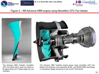 Mr. G. A. Wardle MSc. MSc C.Eng. MRAeS.
10
Figure 3: - RR Advance HBR engine using Monolithic CFC Fan blades.
The Advance HBR Turbofan monolithic
CFC Fan blade which could use kevlar or
R2 glass faces and Ti blade edge and root
members.
The Advance HBR Turbofan engine layout using monolithic CFC Fan
blades and proposes more extensive BLISK, and BLING MMC technology
in compressor stages pioneered on the current Trent family.
 