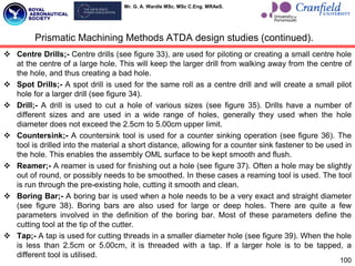 Mr. G. A. Wardle MSc. MSc C.Eng. MRAeS.
 Centre Drills;- Centre drills (see figure 33), are used for piloting or creating a small centre hole
at the centre of a large hole. This will keep the larger drill from walking away from the centre of
the hole, and thus creating a bad hole.
 Spot Drills;- A spot drill is used for the same roll as a centre drill and will create a small pilot
hole for a larger drill (see figure 34).
 Drill;- A drill is used to cut a hole of various sizes (see figure 35). Drills have a number of
different sizes and are used in a wide range of holes, generally they used when the hole
diameter does not exceed the 2.5cm to 5.00cm upper limit.
 Countersink;- A countersink tool is used for a counter sinking operation (see figure 36). The
tool is drilled into the material a short distance, allowing for a counter sink fastener to be used in
the hole. This enables the assembly OML surface to be kept smooth and flush.
 Reamer;- A reamer is used for finishing out a hole (see figure 37). Often a hole may be slightly
out of round, or possibly needs to be smoothed. In these cases a reaming tool is used. The tool
is run through the pre-existing hole, cutting it smooth and clean.
 Boring Bar;- A boring bar is used when a hole needs to be a very exact and straight diameter
(see figure 38). Boring bars are also used for large or deep holes. There are quite a few
parameters involved in the definition of the boring bar. Most of these parameters define the
cutting tool at the tip of the cutter.
 Tap;- A tap is used for cutting threads in a smaller diameter hole (see figure 39). When the hole
is less than 2.5cm or 5.00cm, it is threaded with a tap. If a larger hole is to be tapped, a
different tool is utilised.
Prismatic Machining Methods ATDA design studies (continued).
100
 