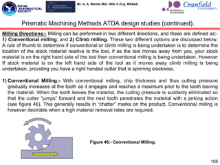 Mr. G. A. Wardle MSc. MSc C.Eng. MRAeS.
Milling Directions:- Milling can be performed in two different directions, and these are defined as:-
1) Conventional milling; and 2) Climb milling. These two different options are discussed below.
A rule of thumb to determine if conventional or climb milling is being undertaken is to determine the
location of the stock material relative to the tool, if as the tool moves away from you, your stock
material is on the right hand side of the tool then conventional milling is being undertaken. However
If stock material is on the left hand side of the tool as it moves away climb milling is being
undertaken, providing you have a right handed cutter that is spinning clockwise.
1) Conventional Milling;- With conventional milling, chip thickness and thus cutting pressure
gradually increases at the tooth as it engages and reaches a maximum prior to the tooth leaving
the material. When the tooth leaves the material, the cutting pressure is suddenly eliminated so
that the cutter “jumps” forward and the next tooth penetrates the material with a jerking action
(see figure 46). This generally results in “chatter” marks on the product. Conventional milling is
however desirable when a high material removal rates are required.
Prismatic Machining Methods ATDA design studies (continued).
Figure 46:- Conventional Milling.
108
 