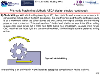 Mr. G. A. Wardle MSc. MSc C.Eng. MRAeS.
109
2) Climb Milling;- With climb milling (see figure 47), the chip is formed in a reverse sequence to
conventional milling. When the tooth penetrates, the chip thickness and thus the cutting pressure
is at a maximum. When the cutter leaves the work piece, the chip is thinnest and the cutting
pressure is at a minimum. This produces less “chatter” and abetter surface finish. Climb milling
requires less drive power but a more rigid table that is free of backlash. Because most newer
CNC machines are more rigid and can control backlash, climb milling is now the preferred milling
option.
The following is an overview of HSM applied to aerospace components in Al and Ti alloys.
Prismatic Machining Methods ATDA design studies (continued).
Figure 47:- Climb Milling.
 