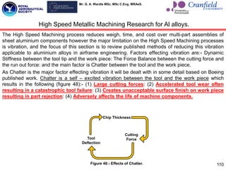 Mr. G. A. Wardle MSc. MSc C.Eng. MRAeS.
The High Speed Machining process reduces weigh, time, and cost over multi-part assemblies of
sheet aluminium components however the major limitation on the High Speed Machining processes
is vibration, and the focus of this section is to review published methods of reducing this vibration
applicable to aluminium alloys in airframe engineering. Factors effecting vibration are:- Dynamic
Stiffness between the tool tip and the work piece: The Force Balance between the cutting force and
the run out force: and the main factor is Chatter between the tool and the work piece.
As Chatter is the major factor effecting vibration it will be dealt with in some detail based on Boeing
published work. Chatter is a self – excited vibration between the tool and the work piece which
results in the following (figure 48):- (1) Large cutting forces: (2) Accelerated tool wear often
resulting in a catastrophic tool failure: (3) Creates unacceptable surface finish on work piece
resulting in part rejection: (4) Adversely affects the life of machine components.
110
High Speed Metallic Machining Research for Al alloys.
Tool
Deflection
Chip Thickness
Cutting
Force
Figure 48:- Effects of Chatter.
 
