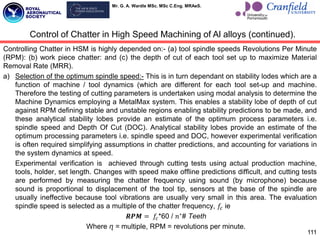 Mr. G. A. Wardle MSc. MSc C.Eng. MRAeS.
Controlling Chatter in HSM is highly depended on:- (a) tool spindle speeds Revolutions Per Minute
(RPM): (b) work piece chatter: and (c) the depth of cut of each tool set up to maximize Material
Removal Rate (MRR).
a) Selection of the optimum spindle speed:- This is in turn dependant on stability lodes which are a
function of machine / tool dynamics (which are different for each tool set-up and machine.
Therefore the testing of cutting parameters is undertaken using modal analysis to determine the
Machine Dynamics employing a MetalMax system. This enables a stability lobe of depth of cut
against RPM defining stable and unstable regions enabling stability predictions to be made, and
these analytical stability lobes provide an estimate of the optimum process parameters i.e.
spindle speed and Depth Of Cut (DOC). Analytical stability lobes provide an estimate of the
optimum processing parameters i.e. spindle speed and DOC, however experimental verification
is often required simplifying assumptions in chatter predictions, and accounting for variations in
the system dynamics at speed.
Experimental verification is achieved through cutting tests using actual production machine,
tools, holder, set length. Changes with speed make offline predictions difficult, and cutting tests
are performed by measuring the chatter frequency using sound (by microphone) because
sound is proportional to displacement of the tool tip, sensors at the base of the spindle are
usually ineffective because tool vibrations are usually very small in this area. The evaluation
spindle speed is selected as a multiple of the chatter frequency, 𝑓𝑐 ie
𝑹𝑷𝑴 = 𝑓𝑐*60 / 𝑛∗
# Teeth
Where ɳ = multiple, RPM = revolutions per minute.
111
Control of Chatter in High Speed Machining of Al alloys (continued).
 
