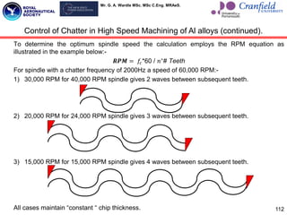 Mr. G. A. Wardle MSc. MSc C.Eng. MRAeS.
To determine the optimum spindle speed the calculation employs the RPM equation as
illustrated in the example below:-
𝑹𝑷𝑴 = 𝑓𝑐*60 / 𝑛∗
# Teeth
For spindle with a chatter frequency of 2000Hz a speed of 60,000 RPM:-
1) 30,000 RPM for 40,000 RPM spindle gives 2 waves between subsequent teeth.
2) 20,000 RPM for 24,000 RPM spindle gives 3 waves between subsequent teeth.
3) 15,000 RPM for 15,000 RPM spindle gives 4 waves between subsequent teeth.
All cases maintain “constant “ chip thickness. 112
Control of Chatter in High Speed Machining of Al alloys (continued).
 