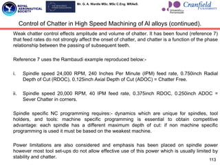 Mr. G. A. Wardle MSc. MSc C.Eng. MRAeS.
Weak chatter control effects amplitude and volume of chatter. It has been found (reference 7)
that feed rates do not strongly affect the onset of chatter, and chatter is a function of the phase
relationship between the passing of subsequent teeth.
Reference 7 uses the Rambaudi example reproduced below:-
i. Spindle speed 24,000 RPM, 240 Inches Per Minute (IPM) feed rate, 0.750inch Radial
Depth of Cut (RDOC), 0.125inch Axial Depth of Cut (ADOC) = Chatter Free.
ii. Spindle speed 20,000 RPM, 40 IPM feed rate, 0.375inch RDOC, 0.250inch ADOC =
Sever Chatter in corners.
Spindle specific NC programming requires:- dynamics which are unique for spindles, tool
holders, and tools: machine specific programming is essential to obtain competitive
advantage: each spindle has a different maximum depth of cut: if non machine specific
programming is used it must be based on the weakest machine.
Power limitations are also considered and emphasis has been placed on spindle power
however most tool set-ups do not allow effective use of this power which is usually limited by
stability and chatter.
113
Control of Chatter in High Speed Machining of Al alloys (continued).
 