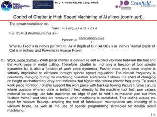 Mr. G. A. Wardle MSc. MSc C.Eng. MRAeS.
The power calculation is:-
𝑃𝑜𝑤𝑒𝑟 = 𝑇𝑜𝑟𝑞𝑢𝑒 ∗ 𝑅𝑃𝑆 ∗ 2 ∗ 𝜋
For HSM of Aluminium this is:-
𝑃𝑜𝑤𝑒𝑟 ≅
𝐴𝐷𝑂𝐶∗𝑅𝐷𝑂𝐶∗𝐹𝑒𝑒𝑑
3
Where:- Feed is in inches per minute: Axial Depth of Cut (ADOC) is in inches: Radial Depth of
Cut is in inches: and Power is in Hoarse Power.
b) Work piece chatter:- Work piece chatter is defined as self excited vibration between the tool and
the work piece in metal cutting. Therefore chatter is not only a function of tool spindle
dynamics but is also a function of work piece dynamics. Further more work piece chatter is
virtually impossible to eliminate through spindle speed regulation. The natural frequency is
constantly changing during the machining operation. Reference 7 shows the effect of changing
rib height on chatter frequency and indicates that higher ribs reduce chatter frequency. To avoid
work piece vibration / chatter support the work piece with back up tooling Picture Frame Fixture
where possible where:- plate is bolted / held directly to the machine tool bed: use excess
material as tooling: use tabs machined on edge of part to hold it in material: part cut from
“picture frame,” and tabs are removed when machining is completed. This tooling avoids the
need for vacuum fixtures, avoiding the cost of fabrication, maintenance and tracking of a
vacuum fixture, as well as the use of special programming strategies for double sided
machining.
114
Control of Chatter in High Speed Machining of Al alloys (continued).
 