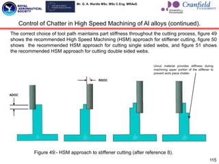 Mr. G. A. Wardle MSc. MSc C.Eng. MRAeS.
The correct choice of tool path maintains part stiffness throughout the cutting process, figure 49
shows the recommended High Speed Machining (HSM) approach for stiffener cutting, figure 50
shows the recommended HSM approach for cutting single sided webs, and figure 51 shows
the recommended HSM approach for cutting double sided webs.
115
Control of Chatter in High Speed Machining of Al alloys (continued).
ADOC
RDOC
Uncut material provides stiffness during
machining upper portion of the stiffener to
prevent work piece chatter.
Figure 49:- HSM approach to stiffener cutting (after reference 8).
 