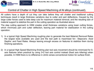 Mr. G. A. Wardle MSc. MSc C.Eng. MRAeS.
118
Control of Chatter in High Speed Machining of Al alloys (continued).
All cutters have a depth of cut they can take before they will chatter and traditional cutting
techniques result in large thickness variations due to cutter and part deflections. Caused by the
large cutter forces used to take deep cuts for maximum material removal, and the resulting lack of
material support to stabilize the part in the cutting operation as illustrated above.
The step cutting approach to HSM creates small thickness variations using lower cutting forces,
which minimizes part and cutter deflection, leaving part material for stabilization in the cutting
operation.
1) In a typical High Speed Machining roughing plan to generate the best Material Removal Rates
the largest tools available are used and the tool path is maximised for:- Stepovers: Axial
Depths: and Feed Rates. Always leaving enough excess on features to stabilize them during
finishing operations.
2) In a typical High Speed Machining finishing plan tool axis movement should be minimized for 5-
axis features when practical by using 3+2 tool axis control instead (fixed axis killering) when
possible. In HSM there is no difference in climb verses conventional motion for surface finish.
 