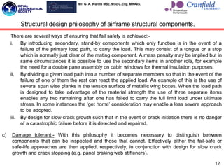 Mr. G. A. Wardle MSc. MSc C.Eng. MRAeS.
There are several ways of ensuring that fail safety is achieved:-
i. By introducing secondary, stand-by components which only function is in the event of a
failure of the primary load path, to carry the load. This may consist of a tongue or a stop
which is normally just clear of the mating component. A mass penalty may be implied but in
same circumstances it is possible to use the secondary items in another role, for example
the need for a double pane assembly on cabin windows for thermal insulation purposes.
ii. By dividing a given load path into a number of separate members so that in the event of the
failure of one of them the rest can react the applied load. An example of this is the use of
several span wise planks in the tension surface of metallic wing boxes. When the load path
is designed to take advantage of the material strength the use of three separate items
enables any two remaining after one has failed to carry the full limit load under ultimate
stress. In some instances the „get home‟ consideration may enable a less severe approach
to be adopted.
iii. By design for slow crack growth such that in the event of crack initiation there is no danger
of a catastrophic failure before it is detected and repaired.
c) Damage tolerant:- With this philosophy it becomes necessary to distinguish between
components that can be inspected and those that cannot. Effectively either the fail-safe or
safe-life approaches are then applied, respectively, in conjunction with design for slow crack
growth and crack stopping (e.g. panel braking web stiffeners).
12
Structural design philosophy of airframe structural components.
 