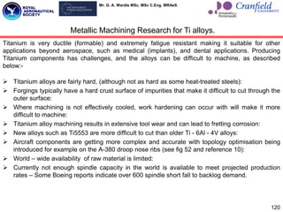 Mr. G. A. Wardle MSc. MSc C.Eng. MRAeS.
Titanium is very ductile (formable) and extremely fatigue resistant making it suitable for other
applications beyond aerospace, such as medical (implants), and dental applications. Producing
Titanium components has challenges, and the alloys can be difficult to machine, as described
below:-
 Titanium alloys are fairly hard, (although not as hard as some heat-treated steels):
 Forgings typically have a hard crust surface of impurities that make it difficult to cut through the
outer surface:
 Where machining is not effectively cooled, work hardening can occur with will make it more
difficult to machine:
 Titanium alloy machining results in extensive tool wear and can lead to fretting corrosion:
 New alloys such as Ti5553 are more difficult to cut than older Ti - 6Al - 4V alloys:
 Aircraft components are getting more complex and accurate with topology optimisation being
introduced for example on the A-380 droop nose ribs (see fig 52 and reference 10):
 World – wide availability of raw material is limited:
 Currently not enough spindle capacity in the world is available to meet projected production
rates – Some Boeing reports indicate over 600 spindle short fall to backlog demand.
120
Metallic Machining Research for Ti alloys.
 