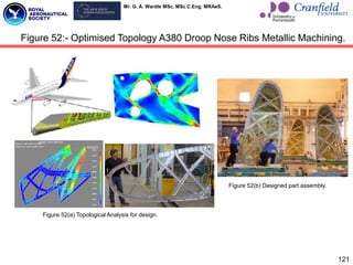 Mr. G. A. Wardle MSc. MSc C.Eng. MRAeS.
121
Figure 52:- Optimised Topology A380 Droop Nose Ribs Metallic Machining.
Figure 52(a) Topological Analysis for design.
Figure 52(b) Designed part assembly.
 