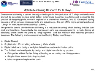Mr. G. A. Wardle MSc. MSc C.Eng. MRAeS.
Determinate assembly is one of the major challenges in the application of Ti alloys outlined above
and will be described in more detail below. Determinate Assembly is a term used to describe the
practice of designing parts, which fit together at a pre-defined interface, and do not require setting
gauges or other complex measurements and adjustments. It is part of the more general practice of
“Design for Manufacture and Assembly” (DFMA).
The potential benefit of determinate assembly is a reduction in tooling, which thereby reduces both
cost and lead-time. Conceptually the component parts are manufactured to a high degree of
accuracy, which allows the parts to “snap together and still maintain their required positional
tolerance. The following are key requirements effecting Ti alloy machining :-
 Digital Thread:
 Sophisticated 3D modelling software e.g. Catia V5/V6:
 Digital detail parts designs as digital data drives machine tool cutter paths:
 The finished machined parts, by design and digital manufacturing process;
 Fit together without further fitting, shimming, or secondary machining process;
 Simpler / less assembly tooling required;
 Interchangeable / replaceable parts.
122
Metallic Machining Research for Ti alloys.
 
