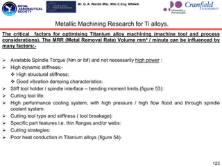 Mr. G. A. Wardle MSc. MSc C.Eng. MRAeS.
The critical factors for optimising Titanium alloy machining (machine tool and process
considerations). The MRR (Metal Removal Rate) Volume mm³ / minute can be influenced by
many factors:-
 Available Spindle Torque (Nm or lbf) and not necessarily high power :
 High dynamic stiffness;-
 High structural stiffness;
 Good vibration damping characteristics:
 Stiff tool holder / spindle interface – bending moment limits (figure 53):
 Cutting tool life:
 High performance cooling system, with high pressure / high flow flood and through spindle
coolant system:
 Cutting tool type and stiffness ( tool breakage):
 Specific part features i.e. thin flanges and/or webs:
 Cutting strategies:
 Poor heat conduction in Titanium alloys (figure 54).
123
Metallic Machining Research for Ti alloys.
 