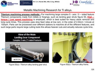 Mr. G. A. Wardle MSc. MSc C.Eng. MRAeS.
Titanium machining process methods:- For machining large complex 5 - axis / 5 – sided feature
Titanium components made from billets or forgings, such as landing gear struts figure 55, High –
torque / Low speed machining is employed, which is best suited for heavy stock removal and
long cycle times. This process uses slow feed rates at low rpm, in the order of 2.54cm / minute at
150rpm. Parts can be processed over different stations to machine all of the different features, and
such large parts require large cutting tools this allows heavier cuts and actually reduces cycle time.
126
Metallic Machining Research for Ti alloys.
Figure 55(a):- Titanium alloy landing gear strut. Figure 55(b):- Titanium alloy frame.
 