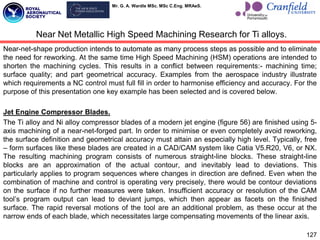 Mr. G. A. Wardle MSc. MSc C.Eng. MRAeS.
Near-net-shape production intends to automate as many process steps as possible and to eliminate
the need for reworking. At the same time High Speed Machining (HSM) operations are intended to
shorten the machining cycles. This results in a conflict between requirements:- machining time;
surface quality; and part geometrical accuracy. Examples from the aerospace industry illustrate
which requirements a NC control must full fill in order to harmonise efficiency and accuracy. For the
purpose of this presentation one key example has been selected and is covered below.
Jet Engine Compressor Blades.
The Ti alloy and Ni alloy compressor blades of a modern jet engine (figure 56) are finished using 5-
axis machining of a near-net-forged part. In order to minimise or even completely avoid reworking,
the surface definition and geometrical accuracy must attain an especially high level. Typically, free
– form surfaces like these blades are created in a CAD/CAM system like Catia V5.R20, V6, or NX.
The resulting machining program consists of numerous straight-line blocks. These straight-line
blocks are an approximation of the actual contour, and inevitably lead to deviations. This
particularly applies to program sequences where changes in direction are defined. Even when the
combination of machine and control is operating very precisely, there would be contour deviations
on the surface if no further measures were taken. Insufficient accuracy or resolution of the CAM
tool‟s program output can lead to deviant jumps, which then appear as facets on the finished
surface. The rapid reversal motions of the tool are an additional problem, as these occur at the
narrow ends of each blade, which necessitates large compensating movements of the linear axis.
127
Near Net Metallic High Speed Machining Research for Ti alloys.
 