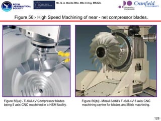 Mr. G. A. Wardle MSc. MSc C.Eng. MRAeS.
128
Figure 56:- High Speed Machining of near - net compressor blades.
Figure 56(a):- Ti-6Al-4V Compressor blades
being 5 axis CNC machined in a HSM facility.
Figure 56(b):- Mitsul SelKl‟s Ti-6Al-4V 5 axis CNC
machining centre for blades and Blisk machining.
 