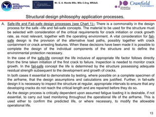 Mr. G. A. Wardle MSc. MSc C.Eng. MRAeS.
A. Safe-life and Fail–safe design processes (see Chart 1):- There is a commonality in the design
process for the safe –life and fail-safe concepts. The material to be used for the structure must
be selected with consideration of the critical requirements for crack initiation or crack growth
rate, as most relevant, together with the operating environment. A vital consideration for fail-
safe design is the provision of the alternative load paths, possibly together with crack
containment or crack arresting features. When these decisions have been made it is possible to
complete the design of the individual components of the structure and to define the
environmental protection necessary.
In the case of the safe-life concept the life inclusive of appropriate life factor follows directly
from the time taken initiation of the first crack to failure. Inspection is needed to monitor crack
growth. In the fail-safe concept the life is determined by the structure possessing adequate
residual strength subsequent to the development and growth of cracks.
In both cases it essential to demonstrate by testing, where possible on a complete specimen of
the airframe, that the design assumptions and calculations are justified. Further, in fail-safe
design it is necessary to inspect the structure at regular, appropriate intervals to ensure that any
developing cracks do not reach the critical length and are repaired before they do so.
As the design process is critically dependent upon assumed fatigue loading it is desirable, if not
essential, to carry out load monitoring throughout the operational life of the airframe. This is
used either to confirm the predicted life, or where necessary, to modify the allowable
operational life.
13
Structural design philosophy application processes.
 