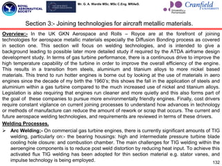Mr. G. A. Wardle MSc. MSc C.Eng. MRAeS.
Overview:- In the UK GKN Aerospace and Rolls – Royce are at the forefront of joining
technologies for aerospace metallic materials especially the Diffusion Bonding process as covered
in section one. This section will focus on welding technologies, and is intended to give a
background leading to possible later more detailed study if required by the ATDA airframe design
development study. In terms of gas turbine performance, there is a continuous drive to improve the
high temperature capability of the turbine in order to improve the overall efficiency of the engine.
This results in a transition from steels, aluminium and titanium alloys to more nickel based
materials. This trend to run hotter engines is borne out by looking at the use of materials in aero
engines since the decade of my birth the 1960‟s; this shows the fall in the application of steels and
aluminium within a gas turbine compared to the much increased use of nickel and titanium alloys.
Legislation is also requiring that engines run cleaner and more quietly and this also forms part of
the goal of these companies to pursue more environmentally friendly engines. Finally, cost drivers
require constant vigilance on current joining processes to understand how advances in technology
or methods of manufacture can reduce the amount of rework or scrap that occurs. The current and
future aerospace welding technologies, and requirements are reviewed in terms of these drivers.
Welding Processes.
 Arc Welding;- On commercial gas turbine engines, there is currently significant amounts of TIG
welding, particularly on:- the bearing housings: high and intermediate pressure turbine blade
cooling hole closure: and combustion chamber. The main challenges for TIG welding within the
aeroengine components is to reduce post weld distortion by reducing heat input. To achieve this
activated flux TIG welding has been adopted for thin section material e.g. stator vanes, and
impulse technology is being employed.
Section 3:- Joining technologies for aircraft metallic materials.
132
 
