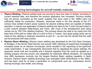 Mr. G. A. Wardle MSc. MSc C.Eng. MRAeS.
133
 Plasma Welding;- Plasma welded joints are proving to have low rates of defects according to
current reported data, and therefore the process application has increased. Previous studies
had not proven successful as the power supplies that were used in the 1980‟s were not
sufficiently stable for production. However, advanced made in the first decade of the 21st
century have yielded modern power systems for plasma welding which are capable of reliable
operation. A typical new application of plasma welding has been to the T-Joint concept trailed in
a joint venture between Rolls-Royce and Volvo, with much of the development work being
carried out by TWI (The Welding Institute). This process allows the weld to be made from the
back face of the joint on either side of a strut to form a T-piece. Very good quality joints can be
made as the welding is relatively insensitive to joint fit – up and has the benefit that the weld
can be produced with easy access.
 Electron Beam Welding;- Electron beam welding was developed by the Carl Zeiss Company
of Stuttgart, in the former West German city around 1959, following an experiment investigating
increased power on an electron microscope, which resulted in the vaporising of the specimen
under examination. It was subsequently discovered that by regulating the power settings, the
specimen would melt and re-solidify and it became apparent that this could be applied as a
welding process and has proven very adaptable for extremely difficult situations, for example
now GKN Aerospace currently has the largest Electron Beam welding capability in North
America. Electron beam welding technology was evaluated within Rolls-Royce in the 1960‟s,
and has been used for at least a generation on components such as:- compressor drums:
bearing housings: stub shafts: and casings.
Joining technologies for aircraft metallic materials.
 