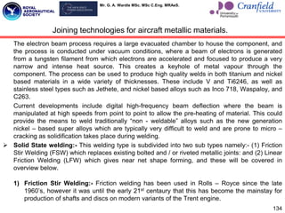 Mr. G. A. Wardle MSc. MSc C.Eng. MRAeS.
134
The electron beam process requires a large evacuated chamber to house the component, and
the process is conducted under vacuum conditions, where a beam of electrons is generated
from a tungsten filament from which electrons are accelerated and focused to produce a very
narrow and intense heat source. This creates a keyhole of metal vapour through the
component. The process can be used to produce high quality welds in both titanium and nickel
based materials in a wide variety of thicknesses. These include V and Ti6246, as well as
stainless steel types such as Jethete, and nickel based alloys such as Inco 718, Waspaloy, and
C263.
Current developments include digital high-frequency beam deflection where the beam is
manipulated at high speeds from point to point to allow the pre-heating of material. This could
provide the means to weld traditionally “non - weldable” alloys such as the new generation
nickel – based super alloys which are typically very difficult to weld and are prone to micro –
cracking as solidification takes place during welding.
 Solid State welding:- This welding type is subdivided into two sub types namely:- (1) Friction
Stir Welding (FSW) which replaces existing bolted and / or riveted metallic joints: and (2) Linear
Friction Welding (LFW) which gives near net shape forming, and these will be covered in
overview below.
1) Friction Stir Welding:- Friction welding has been used in Rolls – Royce since the late
1960‟s, however it was until the early 21st centaury that this has become the mainstay for
production of shafts and discs on modern variants of the Trent engine.
Joining technologies for aircraft metallic materials.
 