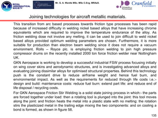 Mr. G. A. Wardle MSc. MSc C.Eng. MRAeS.
This transition from arc based processes towards friction type processes has been rapid
because of increased difficulty in welding nickel based alloys that have increasing chrome
equivalents which are required to improve the temperature endurance of the alloy. As
friction welding dose not involve any melting, it can be used to join difficult to weld nickel
based alloys provided optimum welding parameters are chosen. Furthermore, it is more
suitable for production than electron beam welding since it does not require a vacuum
environment. Rolls – Royce plc. is employing friction welding to join high pressure
compressor drums on the recently installed 2000 ton force friction welder near Nottingham
UK.
GKN Aerospace is working to develop a successful industrial FSW process focusing initially
on wing cover skins and aerodynamic structures, and is investigating advanced alloys and
evaluating joining dissimilar alloys for optimised structural properties. Behind this technology
push is the constant drive to reduce airframe weight and hence fuel burn, and
environmental impact. As well as the requirements for reduced through life costs i.e.:-
design and build: maintenance costs: reduce fuel burn: extend part life: and reduce end of
life disposal / recycling costs.
For GKN Aerospace Friction Stir Welding is a solid state joining process in which:- the parts
are forced together under load: then a rotating tool is plunged into the joint: this tool moves
along the joint: and friction heats the metal into a plastic state with no melting: the rotation
stirs the plasticized metal in the trailing edge mixing the two components: and on cooling a
bond is formed, as shown in figure 58.
135
Joining technologies for aircraft metallic materials.
 