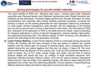 Mr. G. A. Wardle MSc. MSc C.Eng. MRAeS.
The major benefits of FSW are:- Reduced parts count / reduced parts stock: Reduced
assembly costs: Reduced design costs: Reduced maintenance costs: Weight reduction over
traditional joining techniques: Improved fatigue performance through elimination of stress
concentrations and: Dissimilar alloy joining enabling optimised properties. Currently the
process is mature, but the welding parameters for each application need to be understood,
i.e. weld speed; thermal management; weld strength; and the metallurgy of the finished
part; as well as tool and joint in terms of part fixing is under study. The next steps for FSW
are;- evaluation of the application of FSW to the latest aluminium alloys: mature processing
for industrial applications in terms of thermal management, reduced warping, high quality,
and optimising processing time. The effective design of FSW structures, and ultimately to
position this technology for the next generation of aircraft.
2) Linear Friction Welding;- Linear Friction Welding (LFW) is a solid state joining process like
Friction Stir Welding and the basic principle is that two pieces of material are rubbed
together until the surface gets hot enough to become plastic, and a compression load is
applied forcing the two pieces together and they join, as shown in figure 59. The main
drivers behind the development of this process are:- Cost and Environmental Demands in
order to reduce “buy to Fly” costs, energy usage, and waste: and the dive to reduce
airframe weight and hence fuel burn, by creation of large monolithic structures from
advanced materials (primarily Titanium alloys). LFW can be used to produce engineering
blanks that are “near net shape” thus replacing forgings, with titanium alloys being the first
application due to their cost and machining properties. Current research is exploring joining
different aluminium alloys and titanium alloy parts to aluminium alloy ones.
137
Joining technologies for aircraft metallic materials.
 