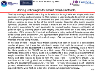 Mr. G. A. Wardle MSc. MSc C.Eng. MRAeS.
The key envisaged benefits are:- Buy to fly reduction through near net shape production:
applicable multiple part geometries: no filler material is used and parts do not melt so better
parent material properties can be achieved: the joint produced in titanium has properties
that are superior or equal to that of the parent material: Dissimilar alloy joining enabling
optimised properties. The current process is mature, but like FSW a full understanding of
the welding parameters for each application is required leading, towards certification of
parts for flight by providing proof of joint integrity (impurities come out in the flash). Further
maturation of the process for industrial applications is being explored through comparative
trade studies of the efficiency of LFW against current production methods, with evaluations
of applications across the current product range. LFW component, tool and joint design
methods are also being matured.
In the case of Rolls – Royce rotary friction welding had been in place for a considerable
number of years, but it was the reduction in weight that could be achieved on military
engines that saw the development of a Linear Friction Welding technology to put a hollow
fan blade produced by DB/SPF on to a blisk using LFW technology. This is the only
technology that allows a hollow blade to be attached to a disk, which is a requirement for
weight reduction. Rolls – Royce uses a Curvi-Linear Friction Welding process to attach
hollow and solid blades to discs to form the blisk. Rolls – Royce have proven LFW
machines and technology which are enabling LFW manufacture of production blisks on the
EJ200 and development blisks on JSF. The Rolls – Royce LFW process is a self – cleaning
process, whereby surface contaminants are removed from the pre-welded components and
expelled into the weld flash as in the GKN process, which is machined away.
139
Joining technologies for aircraft metallic materials.
 