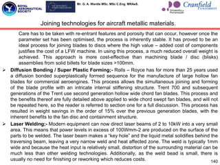 Mr. G. A. Wardle MSc. MSc C.Eng. MRAeS.
Care has to be taken with re-entrant features and porosity that can occur, however once the
parameter set has been optimised, the process is inherently stable. It has proved to be an
ideal process for joining blades to discs where the high value – added cost of components
justifies the cost of a LFW machine. In using this process, a much reduced overall weight is
achieved. This approach is more cost-effective than machining blade / disc (blisks)
assemblies from solid billets for blade sizes >100mm.
 Diffusion Bonding / Super Plastic Forming;- Rolls – Royce has for more than 25 years used
a diffusion bonded superplastically formed sequence for the manufacture of large hollow fan
blades for commercial aeroengines. This process allows the simultaneous joining and forming
of the blade profile with an intricate internal stiffening structure. Trent 700 and subsequent
generations of the Trent use second generation hollow wide chord fan blades. This process and
the benefits thereof are fully detailed above applied to wide chord swept fan blades, and will not
be repeated here, so the reader is referred to section one for a full discussion. This process has
resulted in weight savings in the order of 15% over the previous generation blades, with the
inherent benefits to the fan disc and containment structure.
 Laser Welding;- Modern equipment can now direct laser beams of 2 to 10kW into a very small
area. This means that power levels in excess of 100Wmm-2 are produced on the surface of the
parts to be welded. The laser beam makes a “key hole” and the liquid metal solidifies behind the
traversing beam, leaving a very narrow weld and heat affected zone. The weld is typically 1mm
wide and because the heat input is relatively small, distortion of the surrounding material can be
much less than other welding technologies. Additionally, as the weld bead is small, there is
usually no need for finishing or reworking which reduces costs.
Joining technologies for aircraft metallic materials.
140
 