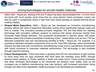 Mr. G. A. Wardle MSc. MSc C.Eng. MRAeS.
Within Roll – Royce plc, welding of Ni and Ti alloys has been demonstrated from 1 to 4mm thick
but joints with much quicker cycle times than by using electron beam processes. Lasers can
also be used in components where a high heat input would damage an applied thermal barrier
coating integrity.
 Shaped Metal Deposition;- Rolls – Royce plc has developed an innovative manufacturing
process without the need of expensive fabrication tooling which significantly reduces costs and
time to market. This innovative process primarily integrates TIG and Gas Metal Arc Welding
technology with simulation software systems to produce fully dense structures directly from
Computer Aided Design definition. The successful development in titanium alloys, 400 series
stainless steels and complex precipitation hardening nickel – based alloys such as Inco 718 has
delivered substantial cost and manufacturing benefits to Rolls – Royce plc. For example, it is
possible to fabricate complete components such as the Trent 800 intercase, which dramatically
reduces the lead time over conventional manufacturing routes and to manufacture components
with hybrid structures to maximise materials performance. The technology is also available
through external licencing.
 Future Developments;- There have been a growing trend for the manufacture of gas turbines
to move away from arc type processes that have been the mainstay since WW2, through
electron beam welding, to friction welding in linear and rotary forms. Future joining processes
that allow net-shape technologies to be introduced will become more widely used as will
increased use of additive manufacturing (see next section), with increased automation being
brought into allow more repeatable, stable processes to be developed and established.
141
Joining technologies for aircraft metallic materials.
 