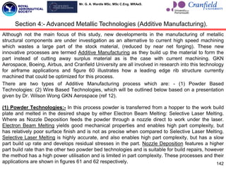 Mr. G. A. Wardle MSc. MSc C.Eng. MRAeS.
Although not the main focus of this study, new developments in the manufacturing of metallic
structural components are under investigation as an alternative to current high speed machining
which wastes a large part of the stock material, (reduced by near net forging). These new
innovative processes are termed Additive Manufacturing as they build up the material to form the
part instead of cutting away surplus material as is the case with current machining. GKN
Aerospace, Boeing, Airbus, and Cranfield University are all involved in research into this technology
for airframe applications and figure 60 illustrates how a leading edge rib structure currently
machined that could be optimized for this process.
There are two types of Additive Manufacturing process which are: - (1) Powder Based
Technologies: (2) Wire Based Technologies, which will be outlined below based on a presentation
given by Dr. Wilson Wong GKN Aerospace (ref 12).
(1) Powder Technologies:- In this process powder is transferred from a hopper to the work build
plate and melted in the desired shape by either Electron Beam Melting: Selective Laser Melting.
Where as Nozzle Deposition feeds the powder through a nozzle direct to work under the laser.
Electron Beam Melting yields good mechanical properties and enables high part complexity, but
has relatively poor surface finish and is not as precise when compared to Selective Laser Melting.
Selective Laser Melting is highly accurate, and also enables high part complexity, but has a slow
part build up rate and develops residual stresses in the part. Nozzle Deposition features a higher
part build rate than the other two powder bed technologies and is suitable for build repairs, however
the method has a high power utilisation and is limited in part complexity. These processes and their
applications are shown in figures 61 and 62 respectively. 142
Section 4:- Advanced Metallic Technologies (Additive Manufacturing).
 