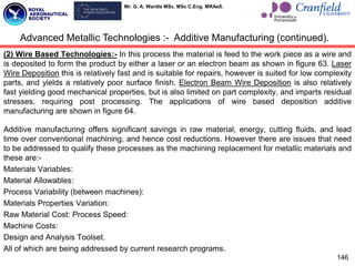 Mr. G. A. Wardle MSc. MSc C.Eng. MRAeS.
(2) Wire Based Technologies:- In this process the material is feed to the work piece as a wire and
is deposited to form the product by either a laser or an electron beam as shown in figure 63. Laser
Wire Deposition this is relatively fast and is suitable for repairs, however is suited for low complexity
parts, and yields a relatively poor surface finish. Electron Beam Wire Deposition is also relatively
fast yielding good mechanical properties, but is also limited on part complexity, and imparts residual
stresses, requiring post processing. The applications of wire based deposition additive
manufacturing are shown in figure 64.
Additive manufacturing offers significant savings in raw material, energy, cutting fluids, and lead
time over conventional machining, and hence cost reductions. However there are issues that need
to be addressed to qualify these processes as the machining replacement for metallic materials and
these are:-
Materials Variables:
Material Allowables:
Process Variability (between machines):
Materials Properties Variation:
Raw Material Cost: Process Speed:
Machine Costs:
Design and Analysis Toolset.
All of which are being addressed by current research programs.
146
Advanced Metallic Technologies :- Additive Manufacturing (continued).
 