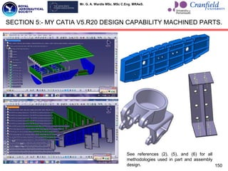 Mr. G. A. Wardle MSc. MSc C.Eng. MRAeS.
150
SECTION 5:- MY CATIA V5.R20 DESIGN CAPABILITY MACHINED PARTS.
See references (2), (5), and (6) for all
methodologies used in part and assembly
design.
 