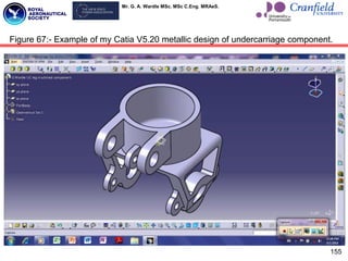 Mr. G. A. Wardle MSc. MSc C.Eng. MRAeS.
155
Figure 67:- Example of my Catia V5.20 metallic design of undercarriage component.
 