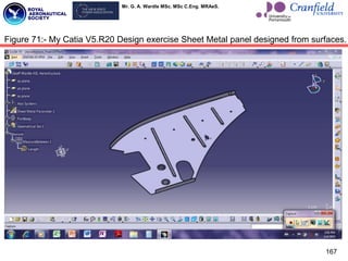 Mr. G. A. Wardle MSc. MSc C.Eng. MRAeS.
167
Figure 71:- My Catia V5.R20 Design exercise Sheet Metal panel designed from surfaces.
 