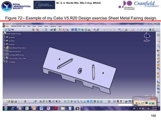 Mr. G. A. Wardle MSc. MSc C.Eng. MRAeS.
168
Figure 72:- Example of my Catia V5.R20 Design exercise Sheet Metal Fairing design.
 