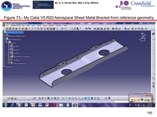 Mr. G. A. Wardle MSc. MSc C.Eng. MRAeS.
169
Figure 73:- My Catia V5.R20 Aerospace Sheet Metal Bracket from reference geometry.
 