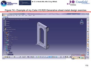 Mr. G. A. Wardle MSc. MSc C.Eng. MRAeS.
170
Figure 74:- Example of my Catia V5.R20 Generative sheet metal design exercise.
 