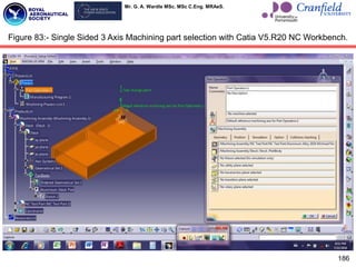 Mr. G. A. Wardle MSc. MSc C.Eng. MRAeS.
186
Figure 83:- Single Sided 3 Axis Machining part selection with Catia V5.R20 NC Workbench.
 