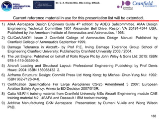 Mr. G. A. Wardle MSc. MSc C.Eng. MRAeS.
188
1) AIAA Aerospace Design Engineers Guide 4th edition: by ADEG Subcommittee, AIAA Design
Engineering Technical Committee 1801 Alexander Bell Drive, Reston VA 20191-4344 USA,
Published by the American Institute of Aeronautics and Astronautics, 1998.
2) CU/CoA/AAO/1 Issue 3 Cranfield College of Aeronautics Design Manual: Published by
Cranfield College of Aeronautics September 1999.
3) Damage Tolerance in Aircraft:- by Prof P.E. Irving Damage Tolerance Group School of
Engineering Cranfield University: Published by Cranfield University 2003 / 2004.
4) The Jet Engine: Published on behalf of Rolls Royce Plc by John Wiley & Sons Ltd: 2015: ISBN
978-1-119-06599-9.
5) Aircraft Loading and Structural Layout: Professional Engineering Publishing: by Prof Denis
Howe: 2004: ISBN 186058432 2.
6) Airframe Structural Design: Conmilit Press Ltd Hong Kong: by Michael Chun-Yung Nui: 1992:
ISBN 962-7128-04X.
7) Certification Specifications For Large Aeroplanes CS-25 Amendment 3 2007: European
Aviation Safety Agency: Annex to ED Decision 2007/010R.
8) Catia V5.R14 training material from Cranfield University MSc Aircraft Engineering module CAE
training material M2, USAFA and Dassault / IBM toolset training.
9) Additive Manufacturing GKN Aerospace Presentation: by Dumani Vukile and Wong Wilson
PhD.
Current reference material in use for this presentation list will be extended.
 