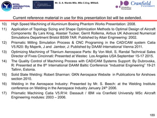 Mr. G. A. Wardle MSc. MSc C.Eng. MRAeS.
189
10) High Speed Machining of Aluminium Boeing Phantom Works Presentation: 2008.
11) Application of Topology Sizing and Shape Optimization Methods to Optimal Design of Aircraft
Components: By Lars Krog, Alastair Tucker, Gerrit Rollema, Airbus UK Advanced Numerical
Simulations Department Bristol BS99 7AR: Published by Altair Engineering: 2002.
12) Prismatic Milling Simulation Process & CNC Programing in the CAD/CAM system Catia
V5.R20: By Majerik, J and Jambor, J: Published by DAAM International Vienna 2011.
13) Optimizing Machining of Titanium Aerospace Parts: By Von Moll, S, Randal Technical Sales
Director of Fives Cincinnati: Presented at Westec Los Angeles USA September 15-17 2015.
14) The Quality Control of Machining Process with CAD/CAM Systems Support: By Dubrovska,
R: Presented at the 8th International DAAM Baltic Conference “Industrial Engineering” 19-21
Tallinn, Estonia.
15) Solid State Welding: Robert Sharman: GKN Aerospace Website in Publications for Airshows
section 2010.
16) Welding in the Aerospace Industry: Presented by Mr. S. Beech: at the Welding Institute
conference on Welding in the Aerospace Industry January 24th 2006.
17) Prismatic Machining Catia V5.R14: Dassault / IBM via Cranfield University MSc Aircraft
Engineering modules: 2003 – 2006.
Current reference material in use for this presentation list will be extended.
 
