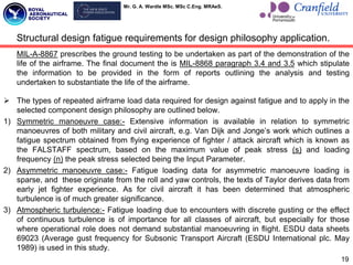 Mr. G. A. Wardle MSc. MSc C.Eng. MRAeS.
MIL-A-8867 prescribes the ground testing to be undertaken as part of the demonstration of the
life of the airframe. The final document the is MIL-8868 paragraph 3.4 and 3.5 which stipulate
the information to be provided in the form of reports outlining the analysis and testing
undertaken to substantiate the life of the airframe.
 The types of repeated airframe load data required for design against fatigue and to apply in the
selected component design philosophy are outlined below.
1) Symmetric manoeuvre case:- Extensive information is available in relation to symmetric
manoeuvres of both military and civil aircraft, e.g. Van Dijk and Jonge‟s work which outlines a
fatigue spectrum obtained from flying experience of fighter / attack aircraft which is known as
the FALSTAFF spectrum, based on the maximum value of peak stress (s) and loading
frequency (n) the peak stress selected being the Input Parameter.
2) Asymmetric manoeuvre case:- Fatigue loading data for asymmetric manoeuvre loading is
sparse, and these originate from the roll and yaw controls, the texts of Taylor derives data from
early jet fighter experience. As for civil aircraft it has been determined that atmospheric
turbulence is of much greater significance.
3) Atmospheric turbulence:- Fatigue loading due to encounters with discrete gusting or the effect
of continuous turbulence is of importance for all classes of aircraft, but especially for those
where operational role does not demand substantial manoeuvring in flight. ESDU data sheets
69023 (Average gust frequency for Subsonic Transport Aircraft (ESDU International plc. May
1989) is used in this study.
19
Structural design fatigue requirements for design philosophy application.
 