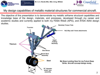 Mr. G. A. Wardle MSc. MSc C.Eng. MRAeS.
2
My design capabilities of metallic material structures for commercial aircraft.
The objective of this presentation is to demonstrate my metallic airframe structural capabilities and
knowledge base of the design, materials, and processes, developed through my career and
academic studies and currently applied to both my FDSA RAeS (APG), and ATDA AIAA design
studies.
Shock Strut
Assembly
Upper
Folding
Backstay
Strut Brace
Backstay Torque Tube
Trunnion
22” diameter
wheel / tyre
assembly
NLG Bay wall / frame attachments
My Nose Landing Gear for my Future Deep
Strike Aircraft concept design study.
Titanium
Steel
 