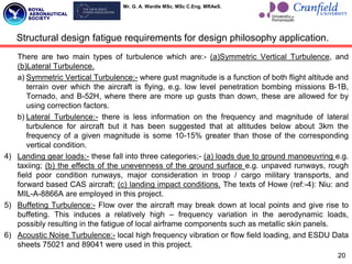 Mr. G. A. Wardle MSc. MSc C.Eng. MRAeS.
There are two main types of turbulence which are:- (a)Symmetric Vertical Turbulence, and
(b)Lateral Turbulence.
a) Symmetric Vertical Turbulence:- where gust magnitude is a function of both flight altitude and
terrain over which the aircraft is flying, e.g. low level penetration bombing missions B-1B,
Tornado, and B-52H, where there are more up gusts than down, these are allowed for by
using correction factors.
b) Lateral Turbulence:- there is less information on the frequency and magnitude of lateral
turbulence for aircraft but it has been suggested that at altitudes below about 3km the
frequency of a given magnitude is some 10-15% greater than those of the corresponding
vertical condition.
4) Landing gear loads:- these fall into three categories;- (a) loads due to ground manoeuvring e.g.
taxiing; (b) the effects of the unevenness of the ground surface e.g. unpaved runways, rough
field poor condition runways, major consideration in troop / cargo military transports, and
forward based CAS aircraft; (c) landing impact conditions. The texts of Howe (ref:-4): Niu: and
MIL-A-8866A are employed in this project.
5) Buffeting Turbulence:- Flow over the aircraft may break down at local points and give rise to
buffeting. This induces a relatively high – frequency variation in the aerodynamic loads,
possibly resulting in the fatigue of local airframe components such as metallic skin panels.
6) Acoustic Noise Turbulence:- local high frequency vibration or flow field loading, and ESDU Data
sheets 75021 and 89041 were used in this project.
20
Structural design fatigue requirements for design philosophy application.
 