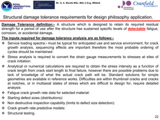 Mr. G. A. Wardle MSc. MSc C.Eng. MRAeS.
Damage Tolerance definition:- A structure which is designed to retain its required residual
strength for a period of use after the structure has sustained specific levels of detectable fatigue,
corrosion, or accidental damage.
The inputs required for damage tolerance analysis are as follows:-
 Service loading spectra:- must be typical for anticipated use and service environment; for crack
growth analysis, sequencing effects are important therefore the most probable ordering of
cycles should be maintained:
 Stress analysis is required to convert the strain gauge measurements to stresses at sites of
crack initiation:
 Analytical or numerical calculations are required to obtain the stress intensity as a function of
crack length from crack start length to final failure, however there are possible problems due to
lack of knowledge of what the actual crack path will be. Standard solutions for simple
geometries are available in reference works. Difficulties are within thumbnail cracks and cracks
at notches, or in multiaxial states of stress which are difficult to design for, require detailed
analysis:
 Fatigue crack growth rate data for selected material:
 Starting defect sizes (distributions):
 Non destructive inspection capability (limits to defect size detection):
 Crack growth rate predictive models:
 Structural testing.
22
Structural damage tolerance requirements for design philosophy application.
 